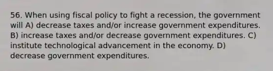 56. When using fiscal policy to fight a recession, the government will A) decrease taxes and/or increase government expenditures. B) increase taxes and/or decrease government expenditures. C) institute technological advancement in the economy. D) decrease government expenditures.