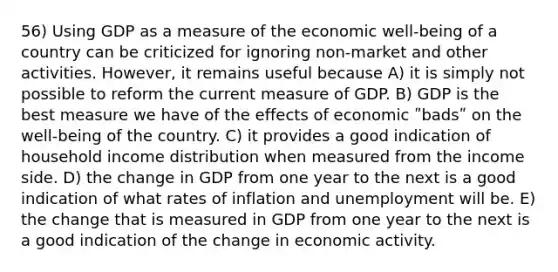 56) Using GDP as a measure of the economic well-being of a country can be criticized for ignoring non-market and other activities. However, it remains useful because A) it is simply not possible to reform the current measure of GDP. B) GDP is the best measure we have of the effects of economic ʺbadsʺ on the well-being of the country. C) it provides a good indication of household income distribution when measured from the income side. D) the change in GDP from one year to the next is a good indication of what rates of inflation and unemployment will be. E) the change that is measured in GDP from one year to the next is a good indication of the change in economic activity.