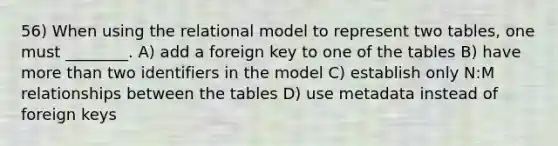 56) When using the relational model to represent two tables, one must ________. A) add a foreign key to one of the tables B) have more than two identifiers in the model C) establish only N:M relationships between the tables D) use metadata instead of foreign keys