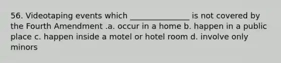 56. Videotaping events which _______________ is not covered by the Fourth Amendment .a. occur in a home b. happen in a public place c. happen inside a motel or hotel room d. involve only minors