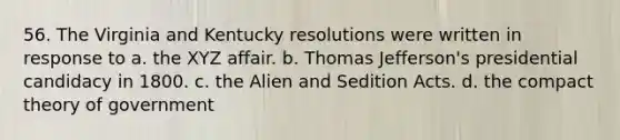 56. The Virginia and Kentucky resolutions were written in response to a. the XYZ affair. b. Thomas Jefferson's presidential candidacy in 1800. c. the Alien and Sedition Acts. d. the compact theory of government