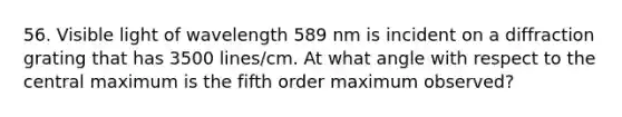 56. Visible light of wavelength 589 nm is incident on a diffraction grating that has 3500 lines/cm. At what angle with respect to the central maximum is the fifth order maximum observed?