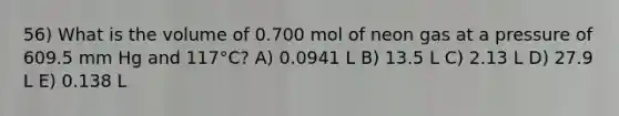 56) What is the volume of 0.700 mol of neon gas at a pressure of 609.5 mm Hg and 117°C? A) 0.0941 L B) 13.5 L C) 2.13 L D) 27.9 L E) 0.138 L