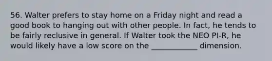 56. Walter prefers to stay home on a Friday night and read a good book to hanging out with other people. In fact, he tends to be fairly reclusive in general. If Walter took the NEO PI-R, he would likely have a low score on the ____________ dimension.