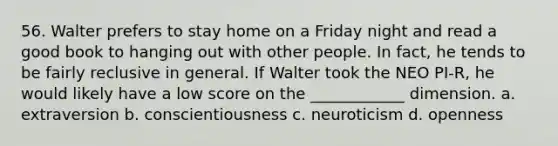 56. Walter prefers to stay home on a Friday night and read a good book to hanging out with other people. In fact, he tends to be fairly reclusive in general. If Walter took the NEO PI-R, he would likely have a low score on the ____________ dimension. a. extraversion b. conscientiousness c. neuroticism d. openness