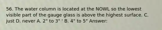 56. The water column is located at the NOWL so the lowest visible part of the gauge glass is above the highest surface. C. just D. never A. 2" to 3" ' B. 4" to 5" Answer: