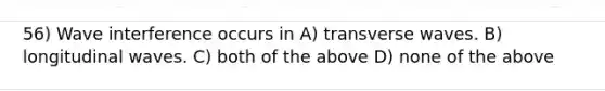 56) Wave interference occurs in A) transverse waves. B) longitudinal waves. C) both of the above D) none of the above