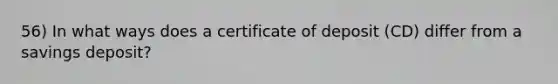 56) In what ways does a certificate of deposit (CD) differ from a savings deposit?