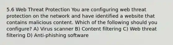 5.6 Web Threat Protection You are configuring web threat protection on the network and have identified a website that contains malicious content. Which of the following should you configure? A) Virus scanner B) Content filtering C) Web threat filtering D) Anti-phishing software