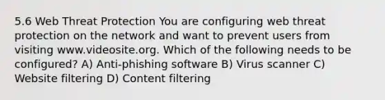 5.6 Web Threat Protection You are configuring web threat protection on the network and want to prevent users from visiting www.videosite.org. Which of the following needs to be configured? A) Anti-phishing software B) Virus scanner C) Website filtering D) Content filtering