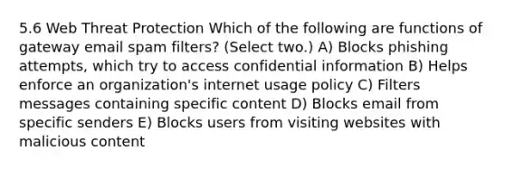 5.6 Web Threat Protection Which of the following are functions of gateway email spam filters? (Select two.) A) Blocks phishing attempts, which try to access confidential information B) Helps enforce an organization's internet usage policy C) Filters messages containing specific content D) Blocks email from specific senders E) Blocks users from visiting websites with malicious content