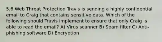 5.6 Web Threat Protection Travis is sending a highly confidential email to Craig that contains sensitive data. Which of the following should Travis implement to ensure that only Craig is able to read the email? A) Virus scanner B) Spam filter C) Anti-phishing software D) Encryption