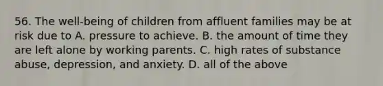 56. The well-being of children from affluent families may be at risk due to A. pressure to achieve. B. the amount of time they are left alone by working parents. C. high rates of substance abuse, depression, and anxiety. D. all of the above