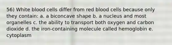 56) White blood cells differ from red blood cells because only they contain: a. a biconcave shape b. a nucleus and most organelles c. the ability to transport both oxygen and carbon dioxide d. the iron-containing molecule called hemoglobin e. cytoplasm