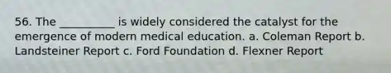 56. The __________ is widely considered the catalyst for the emergence of modern medical education.​ a. ​Coleman Report b. ​Landsteiner Report c. ​Ford Foundation d. ​Flexner Report