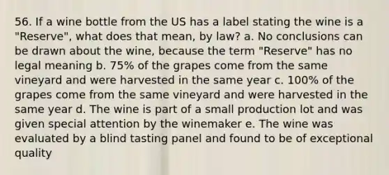 56. If a wine bottle from the US has a label stating the wine is a "Reserve", what does that mean, by law? a. No conclusions can be drawn about the wine, because the term "Reserve" has no legal meaning b. 75% of the grapes come from the same vineyard and were harvested in the same year c. 100% of the grapes come from the same vineyard and were harvested in the same year d. The wine is part of a small production lot and was given special attention by the winemaker e. The wine was evaluated by a blind tasting panel and found to be of exceptional quality