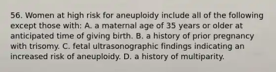 56. Women at high risk for aneuploidy include all of the following except those with: A. a maternal age of 35 years or older at anticipated time of giving birth. B. a history of prior pregnancy with trisomy. C. fetal ultrasonographic findings indicating an increased risk of aneuploidy. D. a history of multiparity.