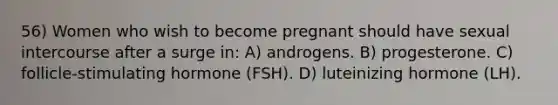 56) Women who wish to become pregnant should have sexual intercourse after a surge in: A) androgens. B) progesterone. C) follicle-stimulating hormone (FSH). D) luteinizing hormone (LH).