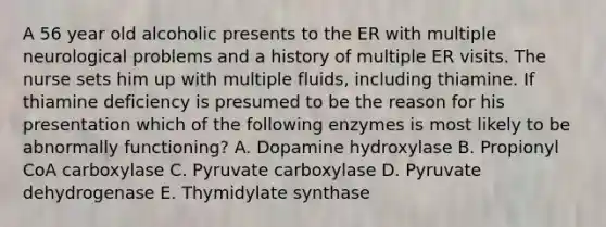 A 56 year old alcoholic presents to the ER with multiple neurological problems and a history of multiple ER visits. The nurse sets him up with multiple fluids, including thiamine. If thiamine deficiency is presumed to be the reason for his presentation which of the following enzymes is most likely to be abnormally functioning? A. Dopamine hydroxylase B. Propionyl CoA carboxylase C. Pyruvate carboxylase D. Pyruvate dehydrogenase E. Thymidylate synthase