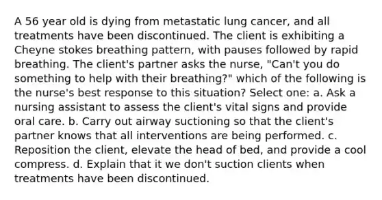 A 56 year old is dying from metastatic lung cancer, and all treatments have been discontinued. The client is exhibiting a Cheyne stokes breathing pattern, with pauses followed by rapid breathing. The client's partner asks the nurse, "Can't you do something to help with their breathing?" which of the following is the nurse's best response to this situation? Select one: a. Ask a nursing assistant to assess the client's vital signs and provide oral care. b. Carry out airway suctioning so that the client's partner knows that all interventions are being performed. c. Reposition the client, elevate the head of bed, and provide a cool compress. d. Explain that it we don't suction clients when treatments have been discontinued.