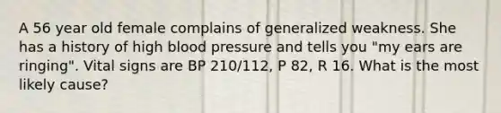 A 56 year old female complains of generalized weakness. She has a history of high blood pressure and tells you "my ears are ringing". Vital signs are BP 210/112, P 82, R 16. What is the most likely cause?