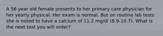 A 56 year old female presents to her primary care physician for her yearly physical. Her exam is normal. But on routine lab tests she is noted to have a calcium of 11.2 mg/dl (8.9-10.7). What is the next test you will order?