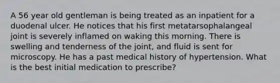 A 56 year old gentleman is being treated as an inpatient for a duodenal ulcer. He notices that his first metatarsophalangeal joint is severely inflamed on waking this morning. There is swelling and tenderness of the joint, and fluid is sent for microscopy. He has a past medical history of hypertension. What is the best initial medication to prescribe?