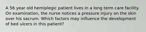 A 56 year old hemiplegic patient lives in a long term care facility. On examination, the nurse notices a pressure injury on the skin over his sacrum. Which factors may influence the development of bed ulcers in this patient?