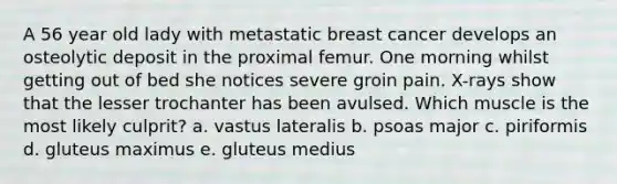 A 56 year old lady with metastatic breast cancer develops an osteolytic deposit in the proximal femur. One morning whilst getting out of bed she notices severe groin pain. X-rays show that the lesser trochanter has been avulsed. Which muscle is the most likely culprit? a. vastus lateralis b. psoas major c. piriformis d. gluteus maximus e. gluteus medius