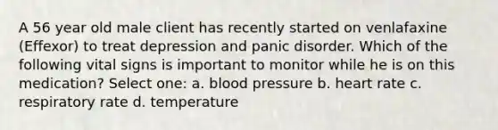 A 56 year old male client has recently started on venlafaxine (Effexor) to treat depression and panic disorder. Which of the following vital signs is important to monitor while he is on this medication? Select one: a. blood pressure b. heart rate c. respiratory rate d. temperature