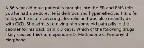 A 56 year old male patient is brought into the ER and EMS tells you he had a seizure. He is delirious and hyperreflexive. His wife tells you he is a recovering alcoholic and was also recently dx with CKD. She admits to giving him some old pain pills in the cabinet for his back pain x 3 days. Which of the following drugs likely caused this? a. meperidine b. Methadone c. Fentanyl d. Morphone