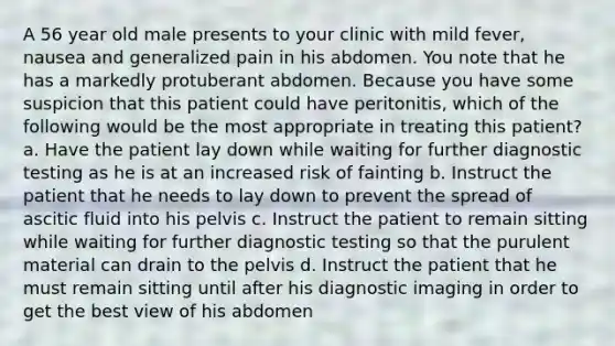 A 56 year old male presents to your clinic with mild fever, nausea and generalized pain in his abdomen. You note that he has a markedly protuberant abdomen. Because you have some suspicion that this patient could have peritonitis, which of the following would be the most appropriate in treating this patient? a. Have the patient lay down while waiting for further diagnostic testing as he is at an increased risk of fainting b. Instruct the patient that he needs to lay down to prevent the spread of ascitic fluid into his pelvis c. Instruct the patient to remain sitting while waiting for further diagnostic testing so that the purulent material can drain to the pelvis d. Instruct the patient that he must remain sitting until after his diagnostic imaging in order to get the best view of his abdomen