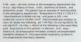 A 56 - year - old man comes to the emergency department due to a 2 - day history of fever , chills , shortness of breath , and productive cough . The patient has an episode of vomiting while in the emergency department . Temperature is 38.8 C ( 101.8 F ) , blood pressure is 90/60 mm Hg , and pulse is 102 / min . Leukocyte count is 16,000 / mm³ . Arterial blood gas analysis on room air shows the following : pH 7.49 PaO₂ 70 mm Hg PaCO₂ 30 mm Hg HCO , 24 mEq / L Which of the following is the most likely acid - base status of this patient ? A. Normal - acid - base - balance B. Uncompensated metabolic acidosis uncompensated metabolic alkalosis D. Uncompensated respiratory acidesis E. Uncompensated respiratory alkalesis