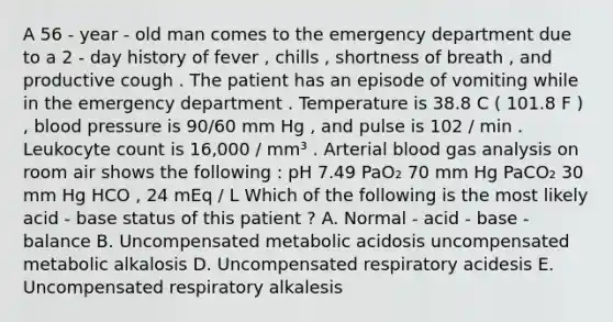 A 56 - year - old man comes to the emergency department due to a 2 - day history of fever , chills , shortness of breath , and productive cough . The patient has an episode of vomiting while in the emergency department . Temperature is 38.8 C ( 101.8 F ) , blood pressure is 90/60 mm Hg , and pulse is 102 / min . Leukocyte count is 16,000 / mm³ . Arterial blood gas analysis on room air shows the following : pH 7.49 PaO₂ 70 mm Hg PaCO₂ 30 mm Hg HCO , 24 mEq / L Which of the following is the most likely acid - base status of this patient ? A. Normal - acid - base - balance B. Uncompensated metabolic acidosis uncompensated metabolic alkalosis D. Uncompensated respiratory acidesis E. Uncompensated respiratory alkalesis