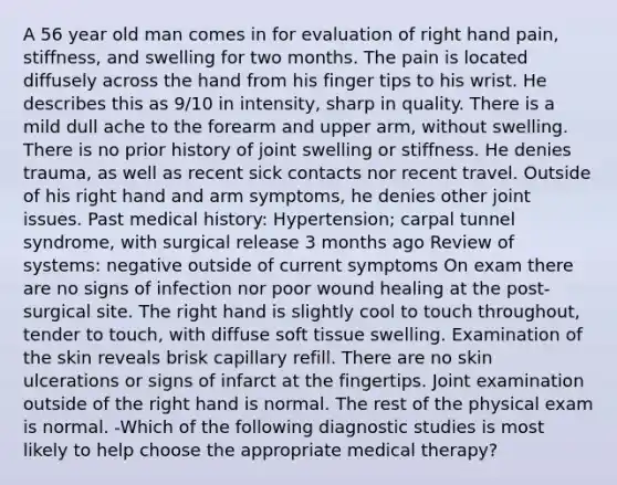 A 56 year old man comes in for evaluation of right hand pain, stiffness, and swelling for two months. The pain is located diffusely across the hand from his finger tips to his wrist. He describes this as 9/10 in intensity, sharp in quality. There is a mild dull ache to the forearm and upper arm, without swelling. There is no prior history of joint swelling or stiffness. He denies trauma, as well as recent sick contacts nor recent travel. Outside of his right hand and arm symptoms, he denies other joint issues. Past medical history: Hypertension; carpal tunnel syndrome, with surgical release 3 months ago Review of systems: negative outside of current symptoms On exam there are no signs of infection nor poor wound healing at the post-surgical site. The right hand is slightly cool to touch throughout, tender to touch, with diffuse soft tissue swelling. Examination of the skin reveals brisk capillary refill. There are no skin ulcerations or signs of infarct at the fingertips. Joint examination outside of the right hand is normal. The rest of the physical exam is normal. -Which of the following diagnostic studies is most likely to help choose the appropriate medical therapy?