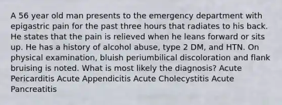 A 56 year old man presents to the emergency department with epigastric pain for the past three hours that radiates to his back. He states that the pain is relieved when he leans forward or sits up. He has a history of alcohol abuse, type 2 DM, and HTN. On physical examination, bluish periumbilical discoloration and flank bruising is noted. What is most likely the diagnosis? Acute Pericarditis Acute Appendicitis Acute Cholecystitis Acute Pancreatitis