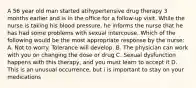 A 56 year old man started atihypertensive drug therapy 3 months earlier and is in the office for a follow-up visit. While the nurse is taking his blood pressure, he informs the nurse that he has had some problems with sexual intercouse. Which of the following would be the most appropriate response by the nurse: A. Not to worry. Tolerance will develop. B. The physician can work with you on changing the dose or drug C. Sexual dysfunction happens with this therapy, and you must learn to accept it D. This is an unusual occurrence, but i is important to stay on your medications