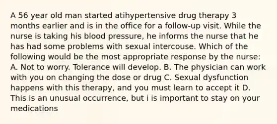 A 56 year old man started atihypertensive drug therapy 3 months earlier and is in the office for a follow-up visit. While the nurse is taking his blood pressure, he informs the nurse that he has had some problems with sexual intercouse. Which of the following would be the most appropriate response by the nurse: A. Not to worry. Tolerance will develop. B. The physician can work with you on changing the dose or drug C. Sexual dysfunction happens with this therapy, and you must learn to accept it D. This is an unusual occurrence, but i is important to stay on your medications