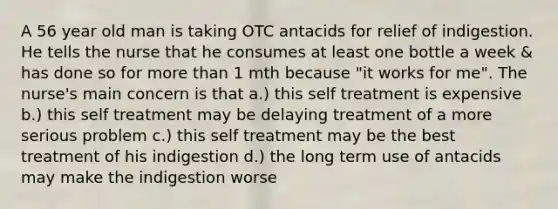 A 56 year old man is taking OTC antacids for relief of indigestion. He tells the nurse that he consumes at least one bottle a week & has done so for <a href='https://www.questionai.com/knowledge/keWHlEPx42-more-than' class='anchor-knowledge'>more than</a> 1 mth because "it works for me". The nurse's main concern is that a.) this self treatment is expensive b.) this self treatment may be delaying treatment of a more serious problem c.) this self treatment may be the best treatment of his indigestion d.) the long term use of antacids may make the indigestion worse