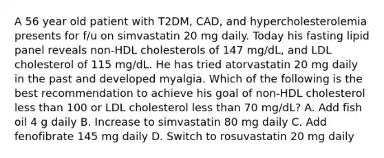 A 56 year old patient with T2DM, CAD, and hypercholesterolemia presents for f/u on simvastatin 20 mg daily. Today his fasting lipid panel reveals non-HDL cholesterols of 147 mg/dL, and LDL cholesterol of 115 mg/dL. He has tried atorvastatin 20 mg daily in the past and developed myalgia. Which of the following is the best recommendation to achieve his goal of non-HDL cholesterol less than 100 or LDL cholesterol less than 70 mg/dL? A. Add fish oil 4 g daily B. Increase to simvastatin 80 mg daily C. Add fenofibrate 145 mg daily D. Switch to rosuvastatin 20 mg daily