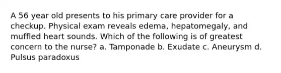 A 56 year old presents to his primary care provider for a checkup. Physical exam reveals edema, hepatomegaly, and muffled heart sounds. Which of the following is of greatest concern to the nurse? a. Tamponade b. Exudate c. Aneurysm d. Pulsus paradoxus