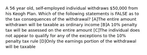 A 56 year old, self-employed individual withdraws 50,000 from his Keogh Plan. Which of the following statements is FALSE as to the tax consequences of the withdrawal? [A]The entire amount withdrawn will be taxable as ordinary income [B]A 10% penalty tax will be assessed on the entire amount [C]The individual does not appear to qualify for any of the exceptions to the 10% penalty tax rule [D]Only the earnings portion of the withdrawal will be taxable