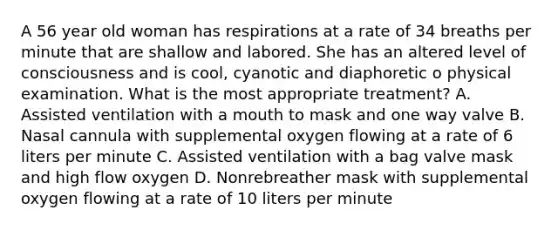 A 56 year old woman has respirations at a rate of 34 breaths per minute that are shallow and labored. She has an altered level of consciousness and is cool, cyanotic and diaphoretic o physical examination. What is the most appropriate treatment? A. Assisted ventilation with a mouth to mask and one way valve B. Nasal cannula with supplemental oxygen flowing at a rate of 6 liters per minute C. Assisted ventilation with a bag valve mask and high flow oxygen D. Nonrebreather mask with supplemental oxygen flowing at a rate of 10 liters per minute