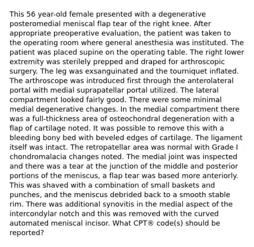 This 56 year-old female presented with a degenerative posteromedial meniscal flap tear of the right knee. After appropriate preoperative evaluation, the patient was taken to the operating room where general anesthesia was instituted. The patient was placed supine on the operating table. The right lower extremity was sterilely prepped and draped for arthroscopic surgery. The leg was exsanguinated and the tourniquet inflated. The arthroscope was introduced first through the anterolateral portal with medial suprapatellar portal utilized. The lateral compartment looked fairly good. There were some minimal medial degenerative changes. In the medial compartment there was a full-thickness area of osteochondral degeneration with a flap of cartilage noted. It was possible to remove this with a bleeding bony bed with beveled edges of cartilage. The ligament itself was intact. The retropatellar area was normal with Grade I chondromalacia changes noted. The medial joint was inspected and there was a tear at the junction of the middle and posterior portions of the meniscus, a flap tear was based more anteriorly. This was shaved with a combination of small baskets and punches, and the meniscus debrided back to a smooth stable rim. There was additional synovitis in the medial aspect of the intercondylar notch and this was removed with the curved automated meniscal incisor. What CPT® code(s) should be reported?