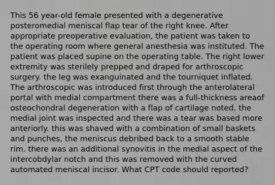 This 56 year-old female presented with a degenerative posteromedial meniscal flap tear of the right knee. After appropriate preoperative evaluation, the patient was taken to the operating room where general anesthesia was instituted. The patient was placed supine on the operating table. The right lower extremity was sterilely prepped and draped for arthroscopic surgery. the leg was exanguinated and the tourniquet inflated. The arthroscopic was introduced first through the anterolateral portal with medial compartment there was a full-thickness areaof osteochondral degeneration with a flap of cartilage noted. the medial joint was inspected and there was a tear was based more anteriorly. this was shaved with a combination of small baskets and punches, the meniscus debribed back to a smooth stable rim. there was an additional synovitis in the medial aspect of the intercobdylar notch and this was removed with the curved automated meniscal incisor. What CPT code should reported?