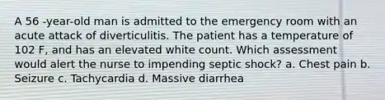 A 56 -year-old man is admitted to the emergency room with an acute attack of diverticulitis. The patient has a temperature of 102 F, and has an elevated white count. Which assessment would alert the nurse to impending septic shock? a. Chest pain b. Seizure c. Tachycardia d. Massive diarrhea