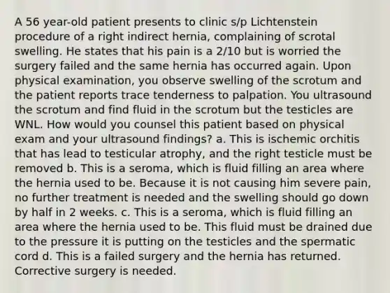 A 56 year-old patient presents to clinic s/p Lichtenstein procedure of a right indirect hernia, complaining of scrotal swelling. He states that his pain is a 2/10 but is worried the surgery failed and the same hernia has occurred again. Upon physical examination, you observe swelling of the scrotum and the patient reports trace tenderness to palpation. You ultrasound the scrotum and find fluid in the scrotum but the testicles are WNL. How would you counsel this patient based on physical exam and your ultrasound findings? a. This is ischemic orchitis that has lead to testicular atrophy, and the right testicle must be removed b. This is a seroma, which is fluid filling an area where the hernia used to be. Because it is not causing him severe pain, no further treatment is needed and the swelling should go down by half in 2 weeks. c. This is a seroma, which is fluid filling an area where the hernia used to be. This fluid must be drained due to the pressure it is putting on the testicles and the spermatic cord d. This is a failed surgery and the hernia has returned. Corrective surgery is needed.