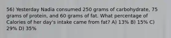 56) Yesterday Nadia consumed 250 grams of carbohydrate, 75 grams of protein, and 60 grams of fat. What percentage of Calories of her day's intake came from fat? A) 13% B) 15% C) 29% D) 35%