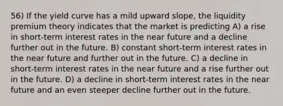 56) If the yield curve has a mild upward slope, the liquidity premium theory indicates that the market is predicting A) a rise in short-term interest rates in the near future and a decline further out in the future. B) constant short-term interest rates in the near future and further out in the future. C) a decline in short-term interest rates in the near future and a rise further out in the future. D) a decline in short-term interest rates in the near future and an even steeper decline further out in the future.