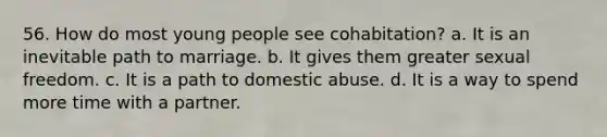 56. How do most young people see cohabitation? a. It is an inevitable path to marriage. b. It gives them greater sexual freedom. c. It is a path to domestic abuse. d. It is a way to spend more time with a partner.